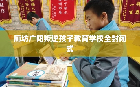 廊坊广阳叛逆孩子教育学校全封闭式