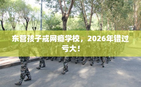 东营孩子戒网瘾学校,2026年错过亏大! 东营孩子戒网瘾学校,2026年错过亏大!