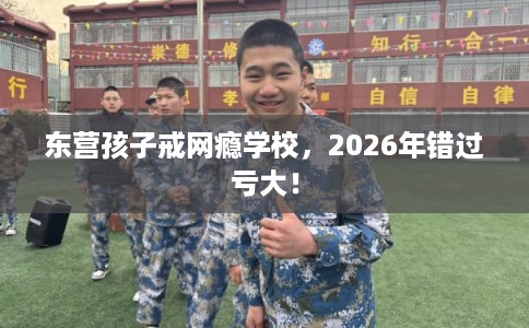 东营孩子戒网瘾学校，2026年错过亏大！