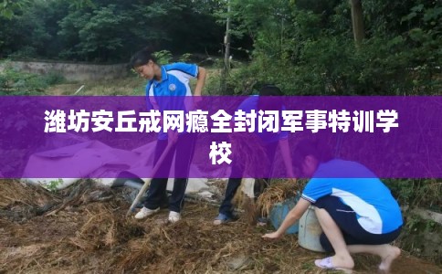 潍坊安丘戒网瘾全封闭军事特训学校