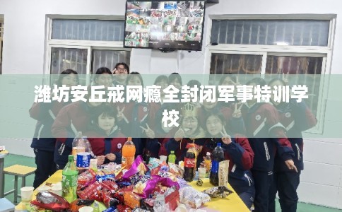潍坊安丘戒网瘾全封闭军事特训学校