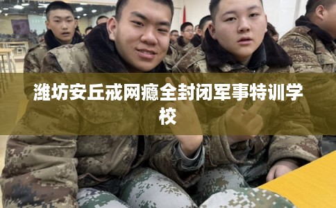 潍坊安丘戒网瘾全封闭军事特训学校
