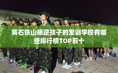 黄石铁山叛逆孩子的军训学校有哪些排行榜TOP前十