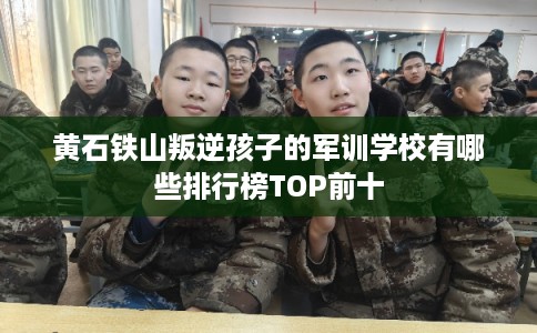 黄石铁山叛逆孩子的军训学校有哪些排行榜TOP前十