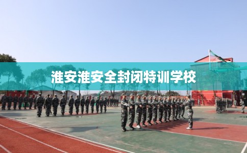 淮安淮安全封闭特训学校