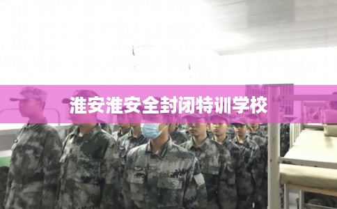 淮安淮安全封闭特训学校