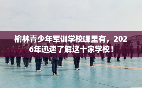 榆林青少年军训学校哪里有，2026年迅速了解这十家学校！