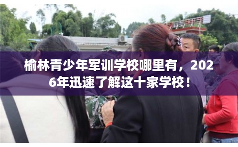 榆林青少年军训学校哪里有，2026年迅速了解这十家学校！