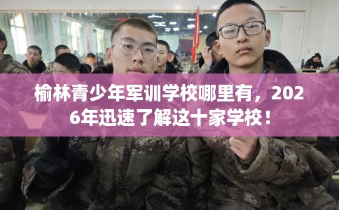 榆林青少年军训学校哪里有，2026年迅速了解这十家学校！