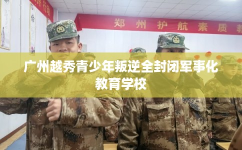 广州越秀青少年叛逆全封闭军事化教育学校