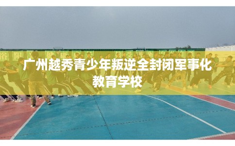 广州越秀青少年叛逆全封闭军事化教育学校