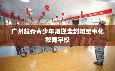 广州越秀青少年叛逆全封闭军事化教育学校