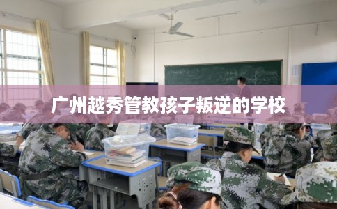 广州越秀管教孩子叛逆的学校
