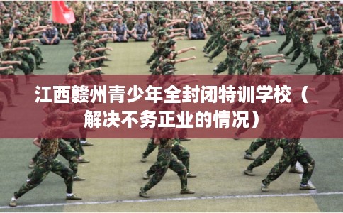 江西赣州青少年全封闭特训学校(解决不务正业的情况) 江西赣州青少年全封闭特训学校(解决不务正业的情况)