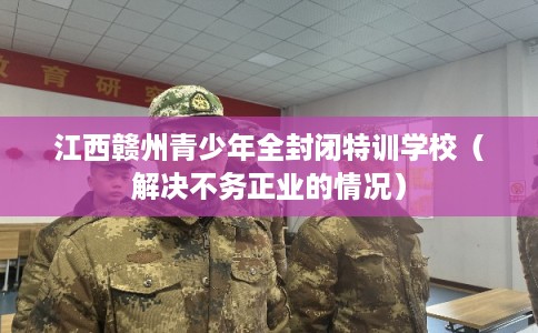 江西赣州青少年全封闭特训学校(解决不务正业的情况) 江西赣州青少年全封闭特训学校(解决不务正业的情况)