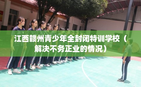 江西赣州青少年全封闭特训学校（解决不务正业的情况）