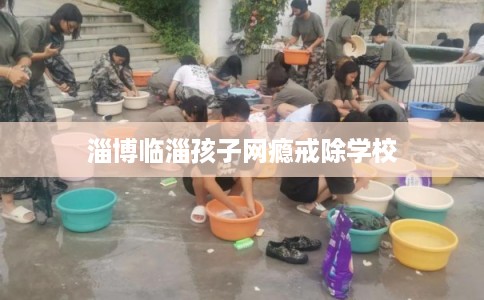 淄博临淄孩子网瘾戒除学校