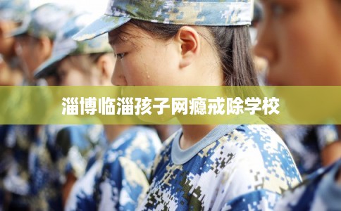 淄博临淄孩子网瘾戒除学校