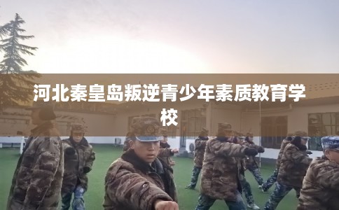 河北秦皇岛叛逆青少年素质教育学校