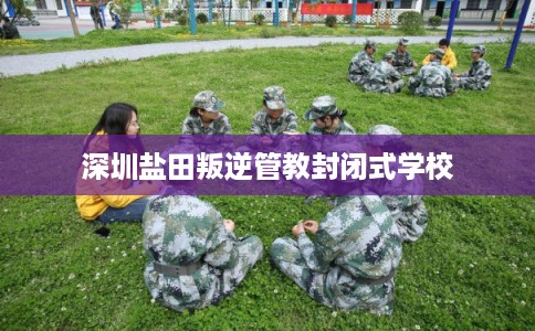 深圳盐田叛逆管教封闭式学校