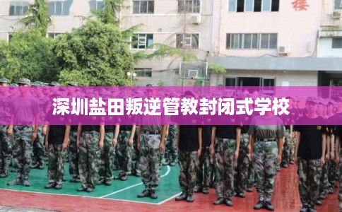 深圳盐田叛逆管教封闭式学校