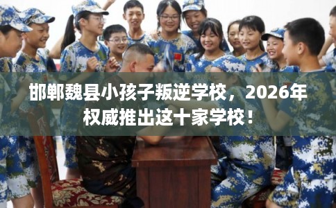邯郸魏县小孩子叛逆学校，2026年权威推出这十家学校！