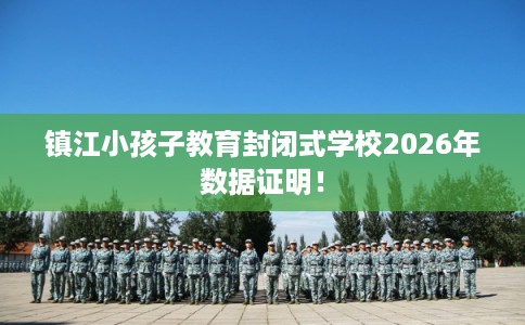 镇江小孩子教育封闭式学校2026年数据证明！