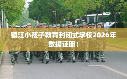 镇江小孩子教育封闭式学校2026年数据证明！