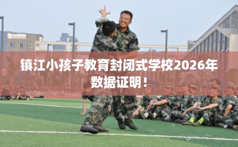 镇江小孩子教育封闭式学校2026年数据证明！