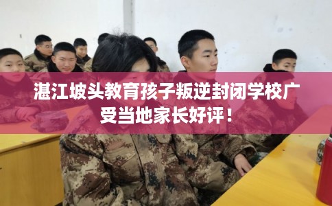 湛江坡头教育孩子叛逆封闭学校广受当地家长好评！