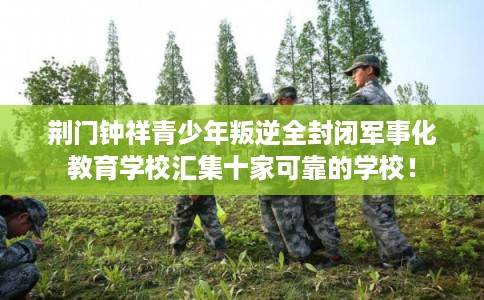 荆门钟祥青少年叛逆全封闭军事化教育学校汇集十家可靠的学校！