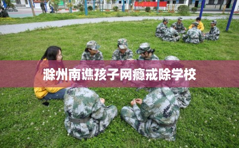 滁州南谯孩子网瘾戒除学校