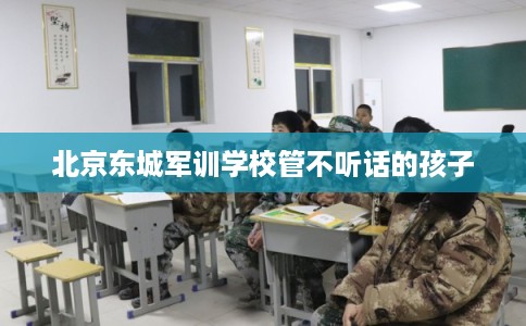 北京东城军训学校管不听话的孩子