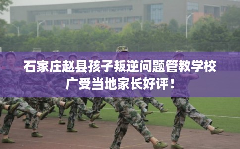 石家庄赵县孩子叛逆问题管教学校广受当地家长好评！