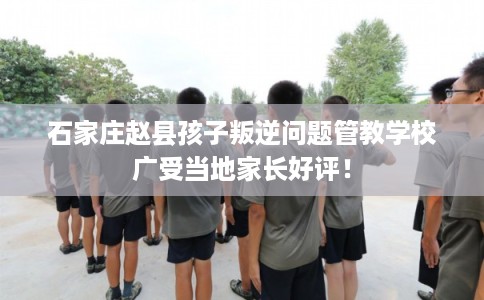 石家庄赵县孩子叛逆问题管教学校广受当地家长好评！