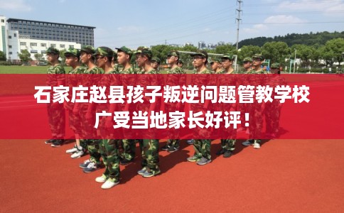 石家庄赵县孩子叛逆问题管教学校广受当地家长好评！