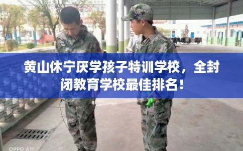 黄山休宁厌学孩子特训学校，全封闭教育学校最佳排名！