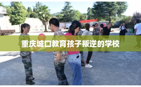 重庆城口教育孩子叛逆的学校