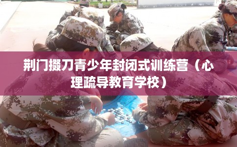 荆门掇刀青少年封闭式训练营(心理疏导教育学校) 荆门掇刀青少年封闭式训练营(心理疏导教育学校)