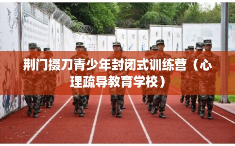 荆门掇刀青少年封闭式训练营(心理疏导教育学校) 荆门掇刀青少年封闭式训练营(心理疏导教育学校)