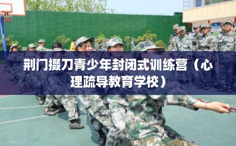 荆门掇刀青少年封闭式训练营(心理疏导教育学校) 荆门掇刀青少年封闭式训练营(心理疏导教育学校)