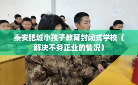 泰安肥城小孩子教育封闭式学校（解决不务正业的情况）