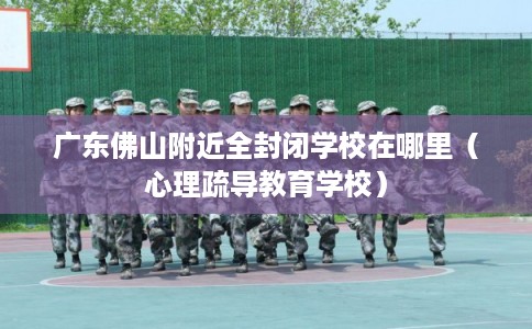 广东佛山附近全封闭学校在哪里（心理疏导教育学校）