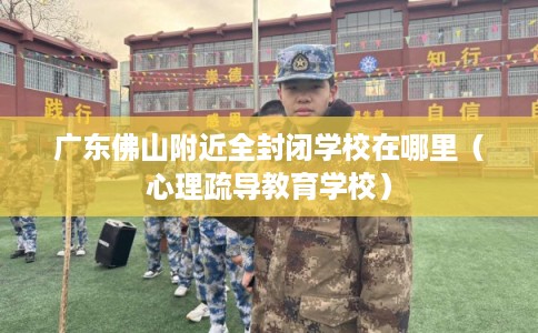 广东佛山附近全封闭学校在哪里（心理疏导教育学校）