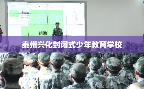 泰州兴化封闭式少年教育学校 泰州兴化封闭式少年教育学校