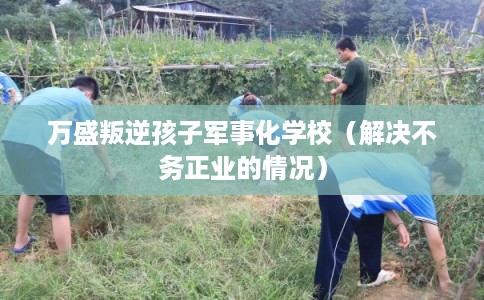 万盛叛逆孩子军事化学校（解决不务正业的情况）