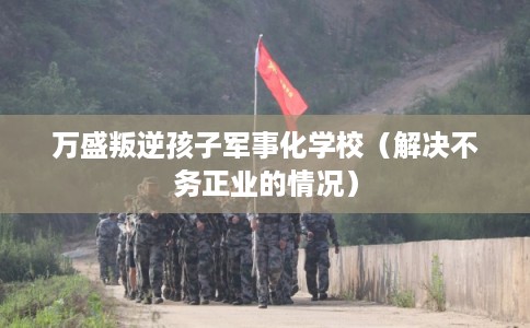 万盛叛逆孩子军事化学校（解决不务正业的情况）
