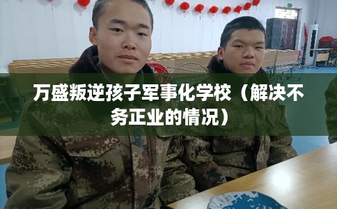 万盛叛逆孩子军事化学校（解决不务正业的情况）