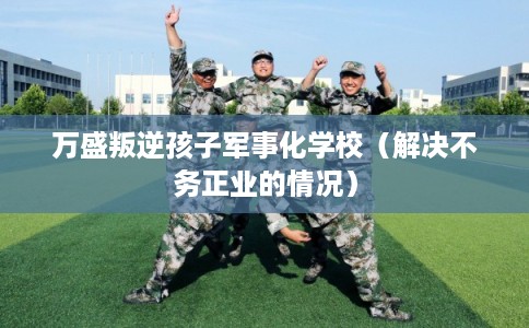 万盛叛逆孩子军事化学校（解决不务正业的情况）