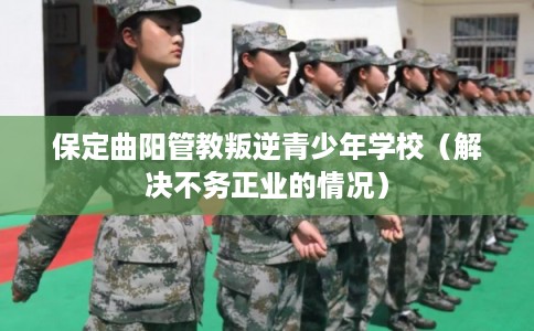 保定曲阳管教叛逆青少年学校（解决不务正业的情况）